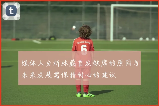 媒体人分析林葳首发缺席的原因与未来发展需保持耐心的建议