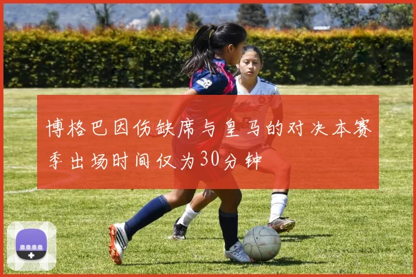 博格巴因伤缺席与皇马的对决本赛季出场时间仅为30分钟