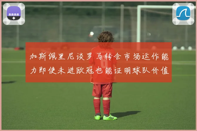 加斯佩里尼谈罗马转会市场运作能力即使未进欧冠也能证明球队价值