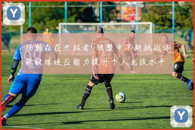 杨瀚森在开拓者G联盟中不断挑战体能锻炼适应能力提升个人竞技水平