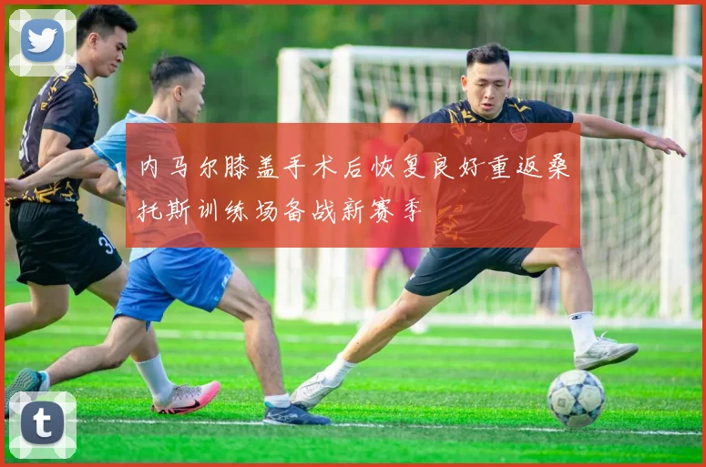 内马尔膝盖手术后恢复良好重返桑托斯训练场备战新赛季