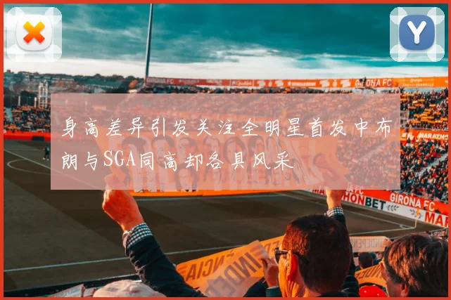 身高差异引发关注全明星首发中布朗与SGA同高却各具风采