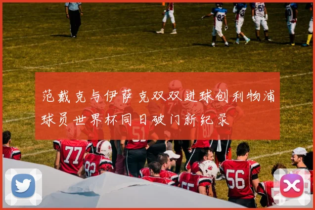 范戴克与伊萨克双双进球创利物浦球员世界杯同日破门新纪录