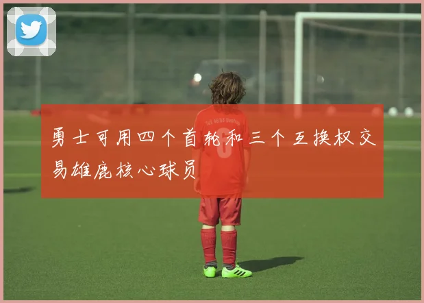 勇士可用四个首轮和三个互换权交易雄鹿核心球员