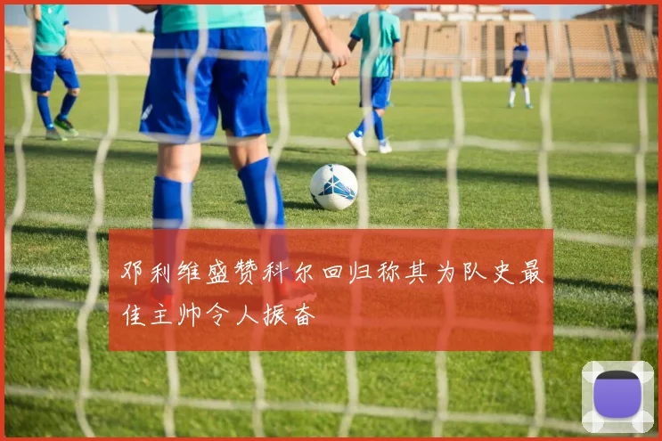 邓利维盛赞科尔回归称其为队史最佳主帅令人振奋