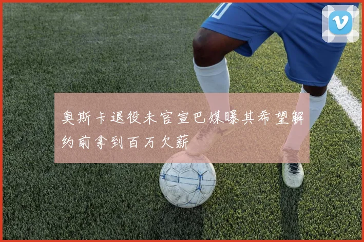 奥斯卡退役未官宣巴媒曝其希望解约前拿到百万欠薪