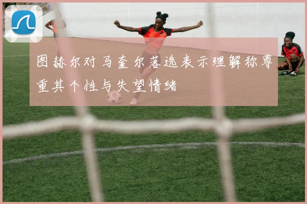 图赫尔对马奎尔落选表示理解称尊重其个性与失望情绪