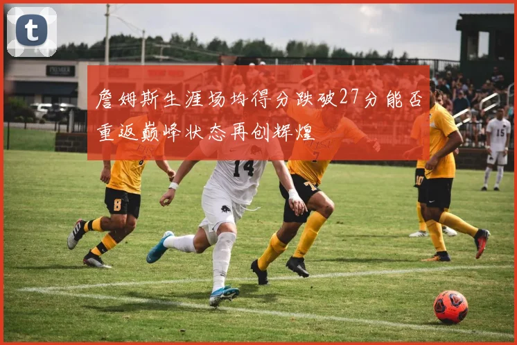 詹姆斯生涯场均得分跌破27分能否重返巅峰状态再创辉煌
