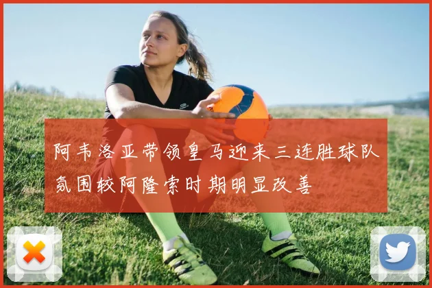 阿韦洛亚带领皇马迎来三连胜球队氛围较阿隆索时期明显改善
