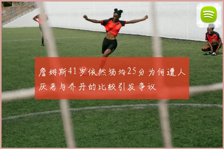詹姆斯41岁依然场均25分为何遭人厌恶与乔丹的比较引发争议