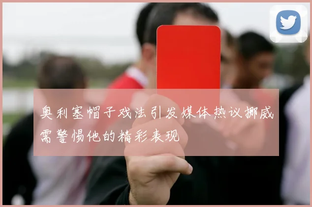 奥利塞帽子戏法引发媒体热议挪威需警惕他的精彩表现