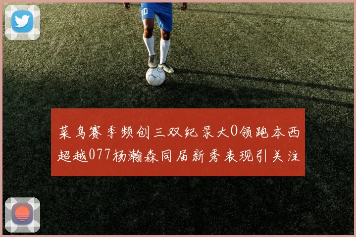 菜鸟赛季频创三双纪录大O领跑本西超越077杨瀚森同届新秀表现引关注