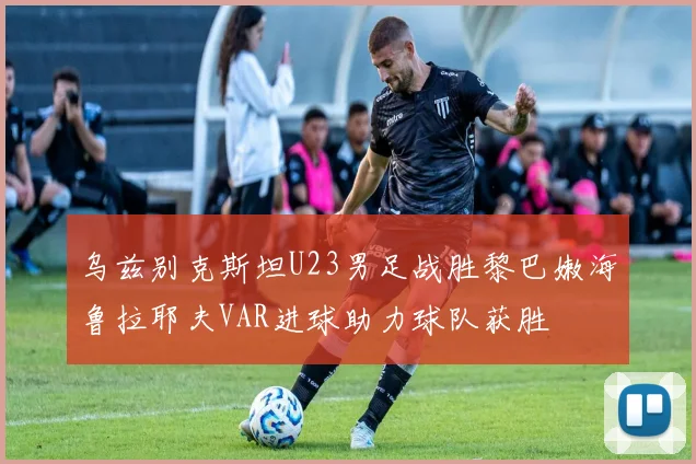 乌兹别克斯坦U23男足战胜黎巴嫩海鲁拉耶夫VAR进球助力球队获胜