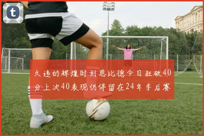 久违的辉煌时刻恩比德今日狂砍40分上次40表现仍停留在24年季后赛