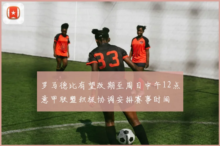 罗马德比有望改期至周日中午12点意甲联盟积极协调安排赛事时间